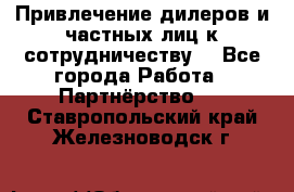 Привлечение дилеров и частных лиц к сотрудничеству. - Все города Работа » Партнёрство   . Ставропольский край,Железноводск г.